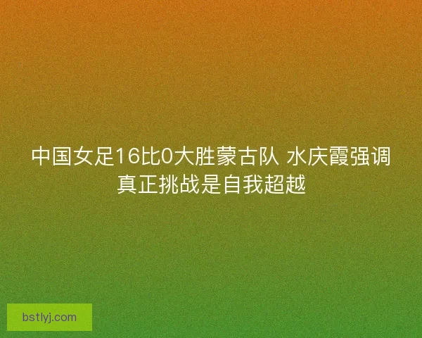 中国女足16比0大胜蒙古队 水庆霞强调真正挑战是自我超越