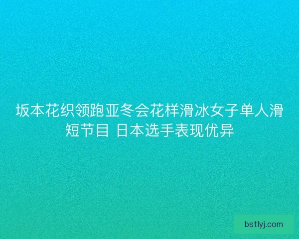 坂本花织领跑亚冬会花样滑冰女子单人滑短节目 日本选手表现优异