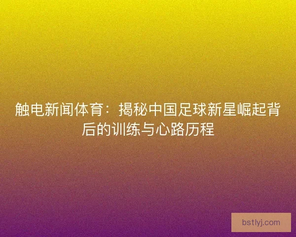 触电新闻体育：揭秘中国足球新星崛起背后的训练与心路历程