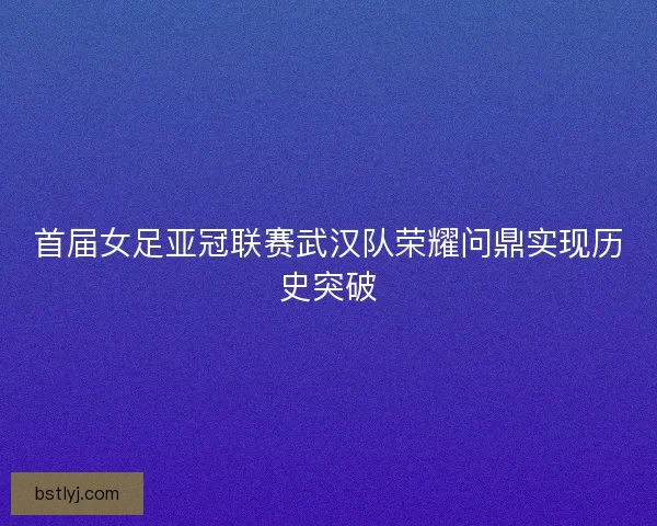 首届女足亚冠联赛武汉队荣耀问鼎实现历史突破