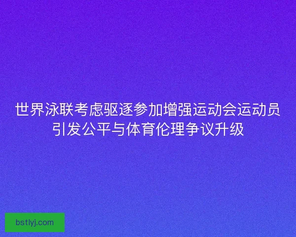 世界泳联考虑驱逐参加增强运动会运动员引发公平与体育伦理争议升级