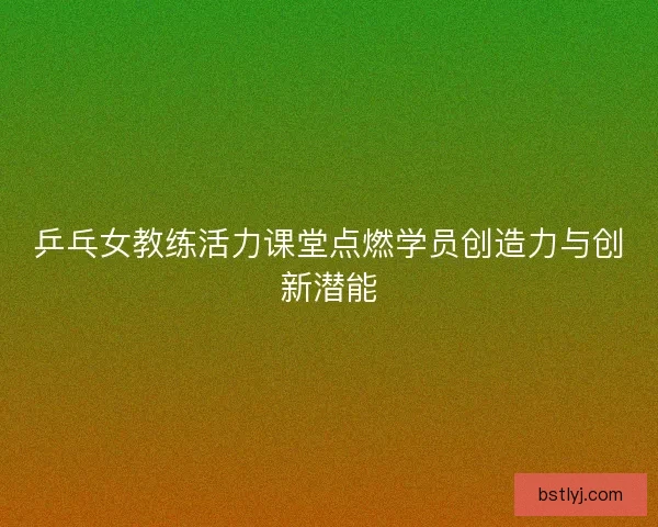 乒乓女教练活力课堂点燃学员创造力与创新潜能