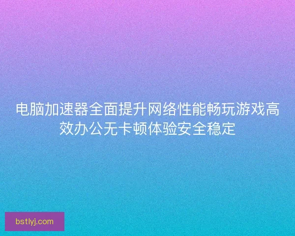 电脑加速器全面提升网络性能畅玩游戏高效办公无卡顿体验安全稳定