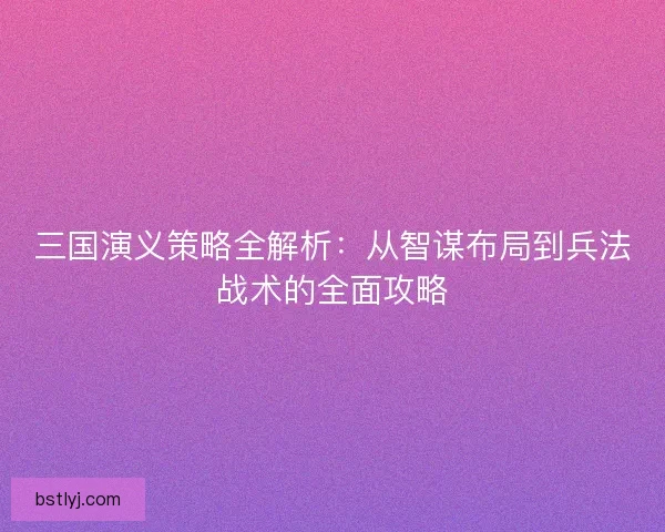 三国演义策略全解析：从智谋布局到兵法战术的全面攻略