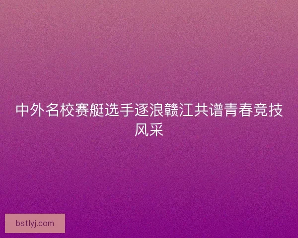 中外名校赛艇选手逐浪赣江共谱青春竞技风采
