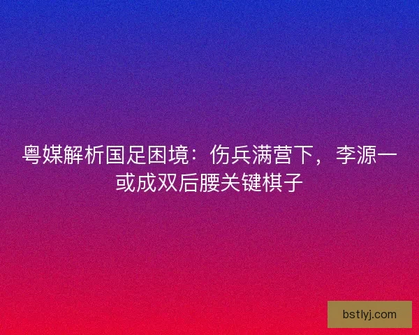 粤媒解析国足困境：伤兵满营下，李源一或成双后腰关键棋子