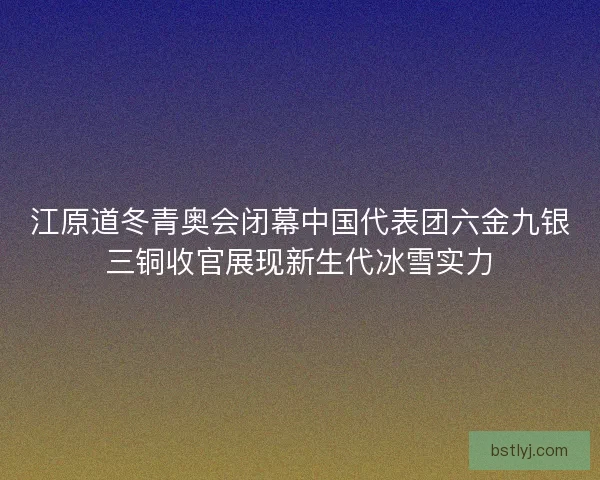 江原道冬青奥会闭幕中国代表团六金九银三铜收官展现新生代冰雪实力