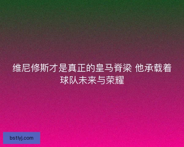 维尼修斯才是真正的皇马脊梁 他承载着球队未来与荣耀