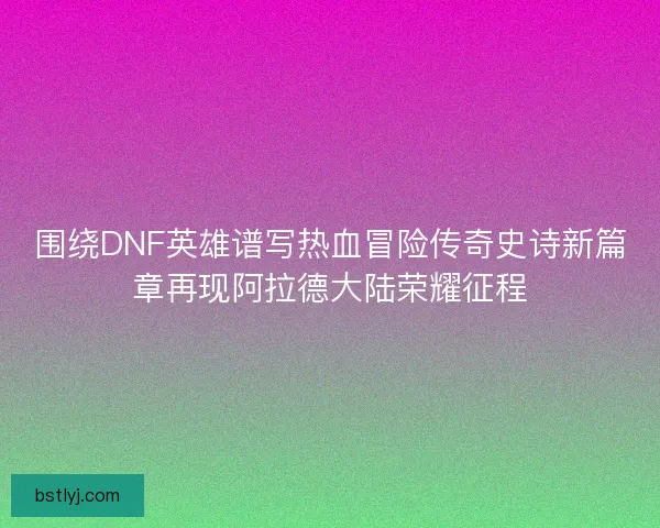 围绕DNF英雄谱写热血冒险传奇史诗新篇章再现阿拉德大陆荣耀征程