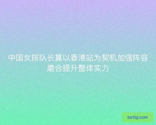 中国女排队长冀以香港站为契机加强阵容磨合提升整体实力