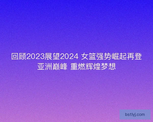 回顾2023展望2024 女篮强势崛起再登亚洲巅峰 重燃辉煌梦想
