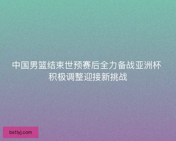 中国男篮结束世预赛后全力备战亚洲杯 积极调整迎接新挑战