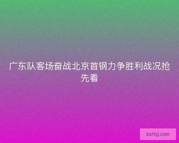 广东队客场奋战北京首钢力争胜利战况抢先看