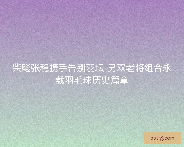 柴飚张稳携手告别羽坛 男双老将组合永载羽毛球历史篇章