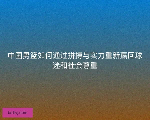 中国男篮如何通过拼搏与实力重新赢回球迷和社会尊重