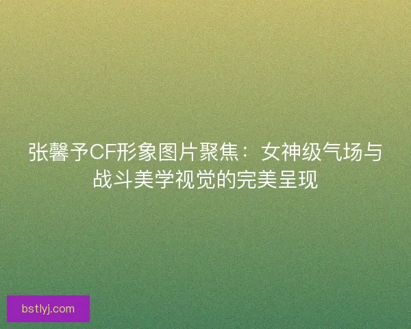张馨予CF形象图片聚焦：女神级气场与战斗美学视觉的完美呈现